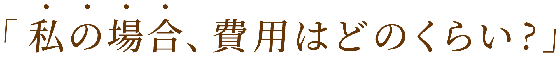 私の場合、費用はどのくらい? 