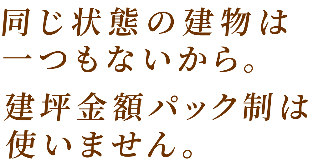 同じ状態の建物は一つもないから 建坪金額パック制は使いません